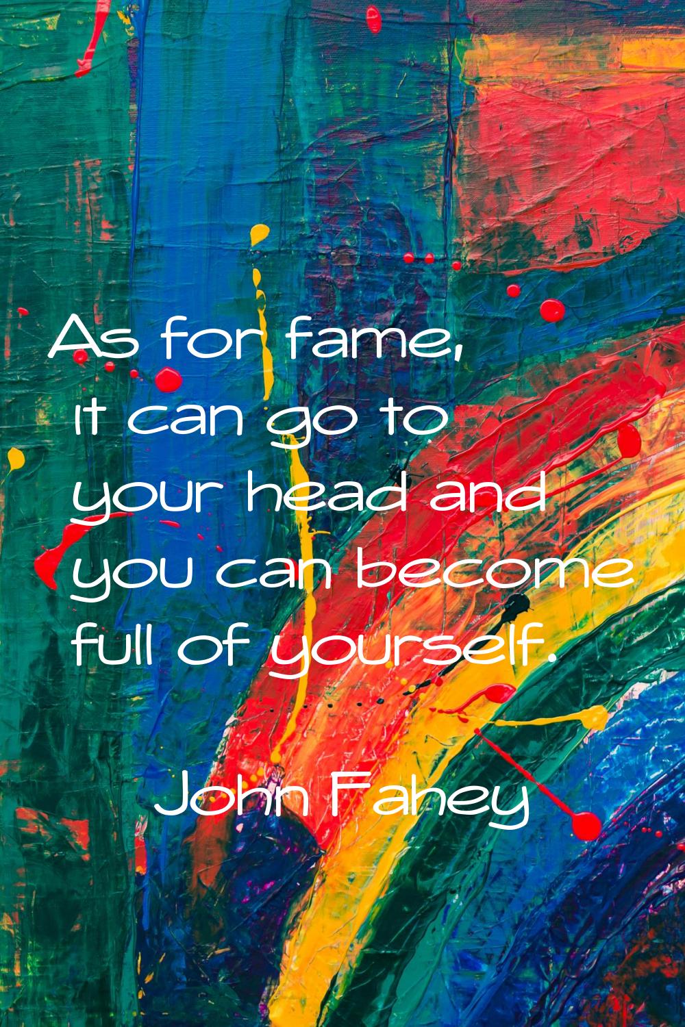 As for fame, it can go to your head and you can become full of yourself.