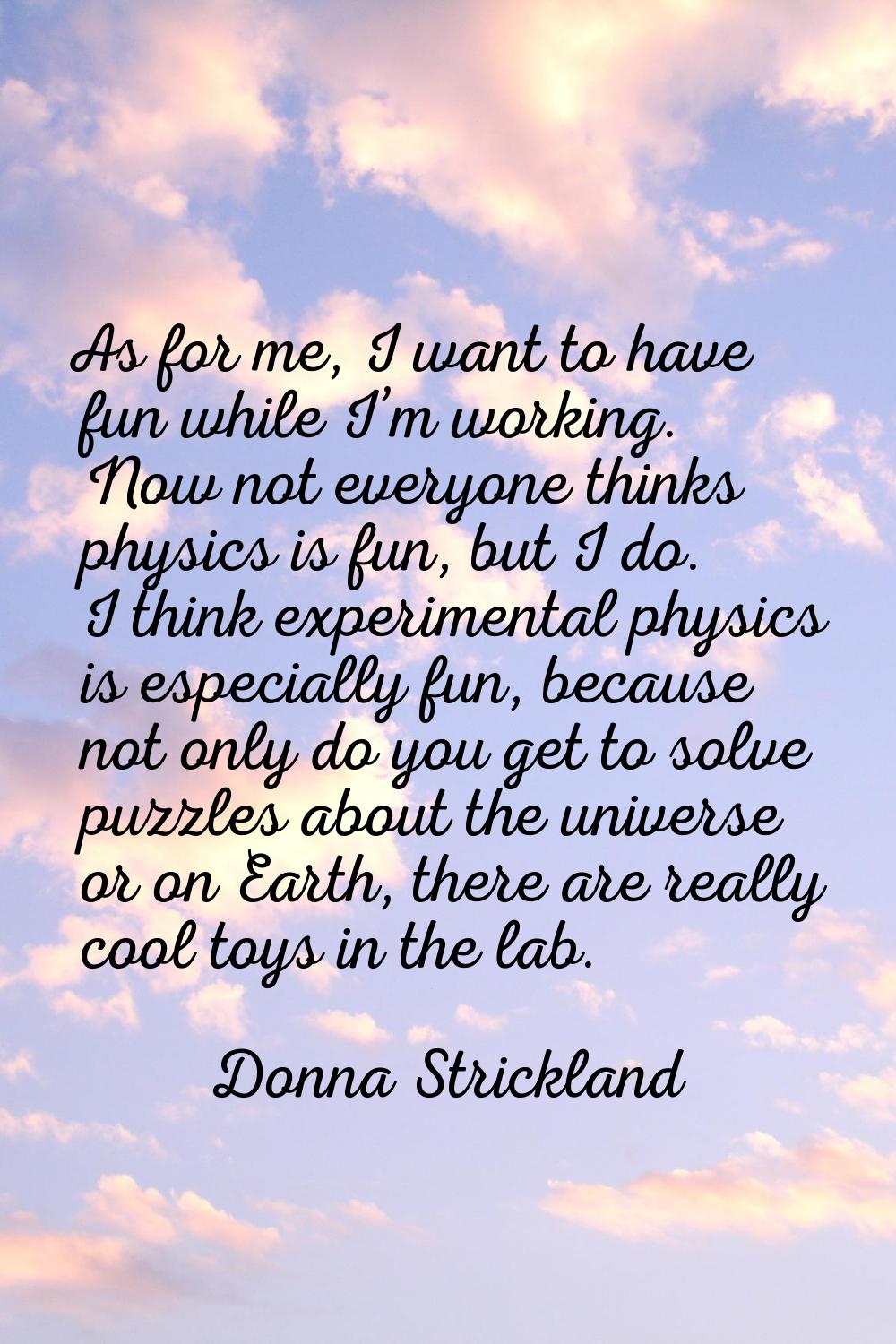 As for me, I want to have fun while I’m working. Now not everyone thinks physics is fun, but I do. 