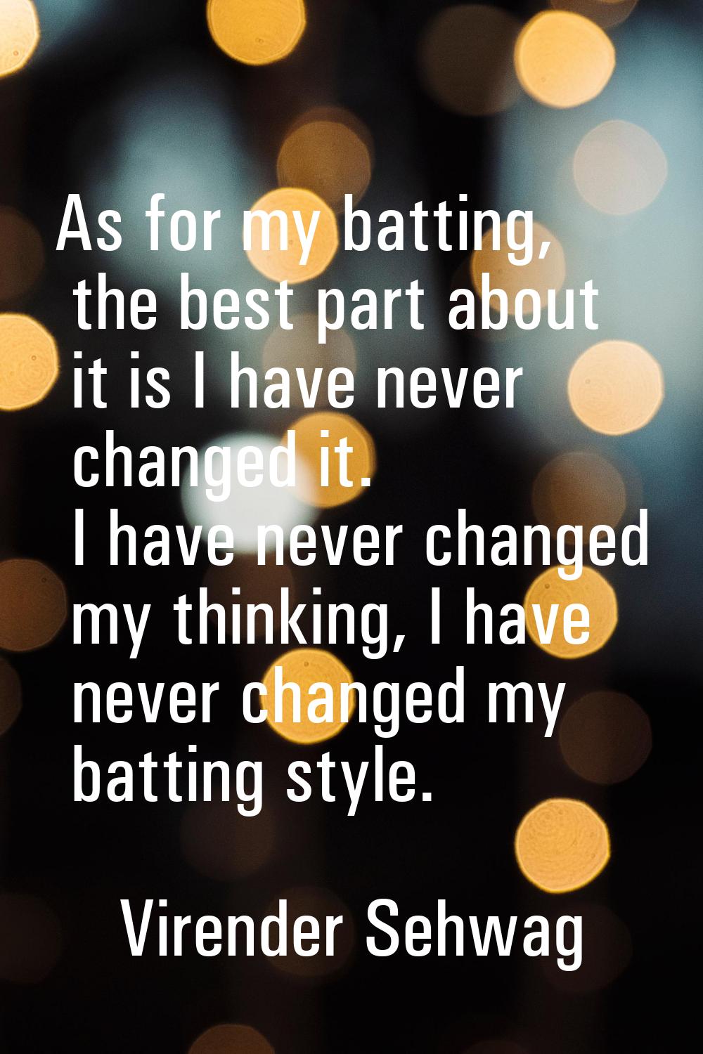 As for my batting, the best part about it is I have never changed it. I have never changed my think