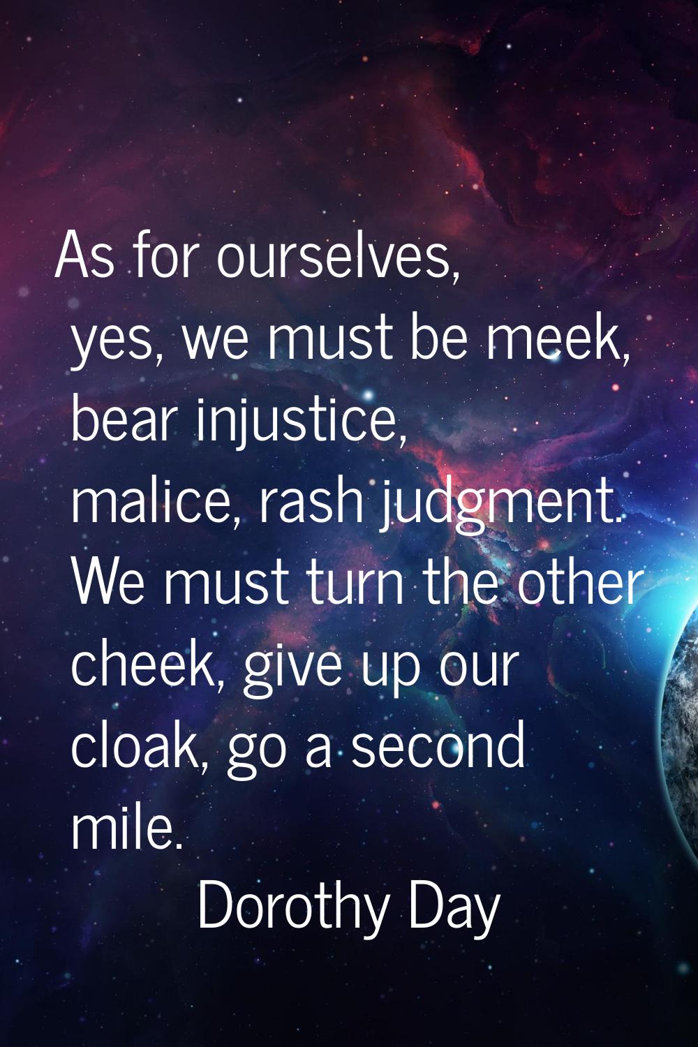 As for ourselves, yes, we must be meek, bear injustice, malice, rash judgment. We must turn the oth