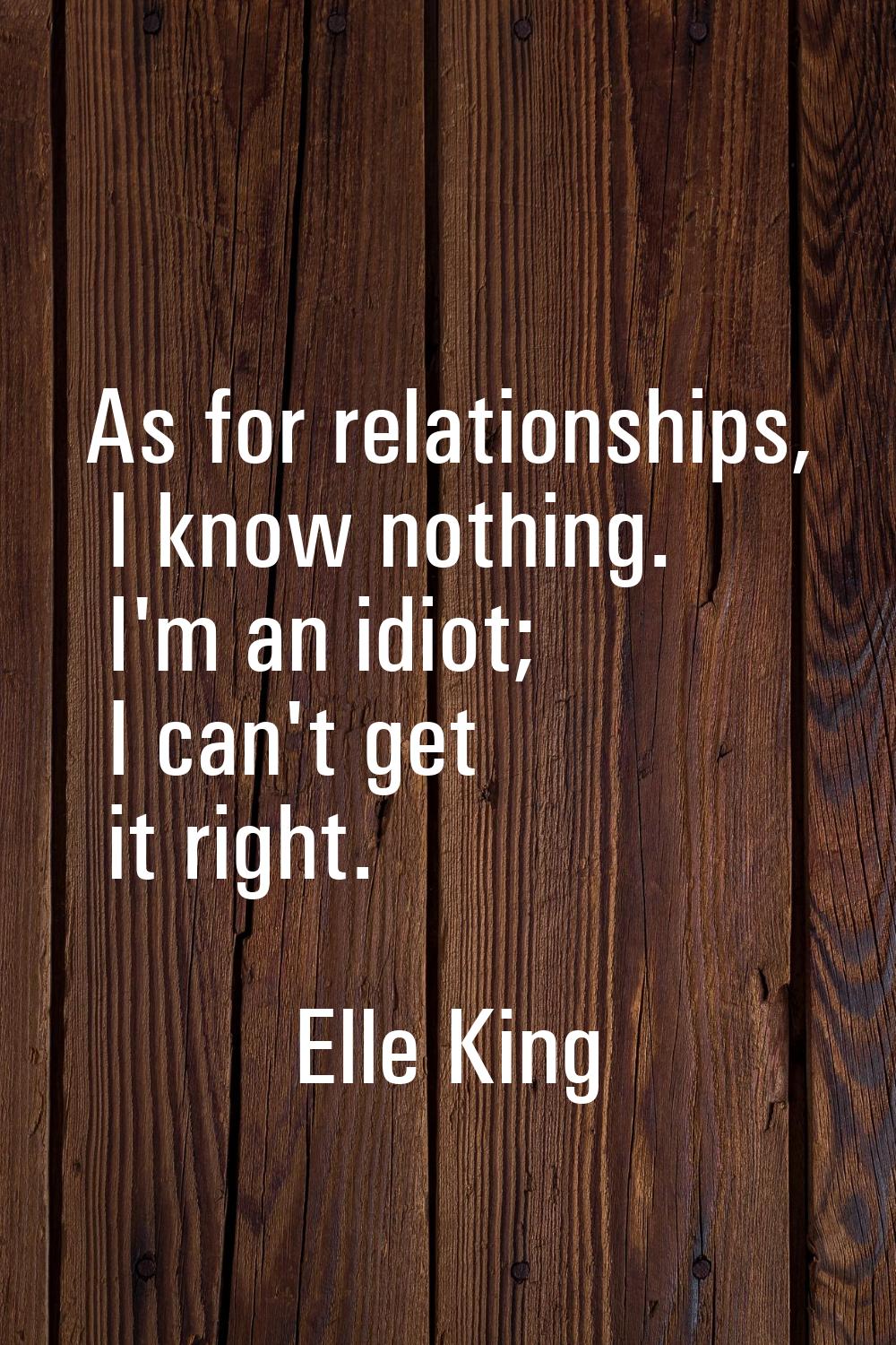 As for relationships, I know nothing. I'm an idiot; I can't get it right.
