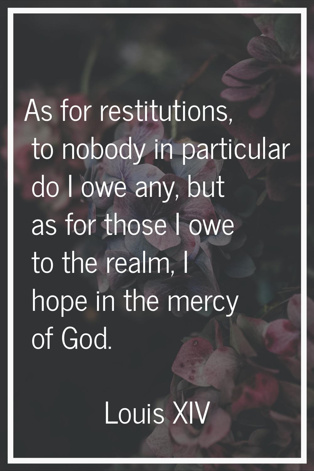 As for restitutions, to nobody in particular do I owe any, but as for those I owe to the realm, I h
