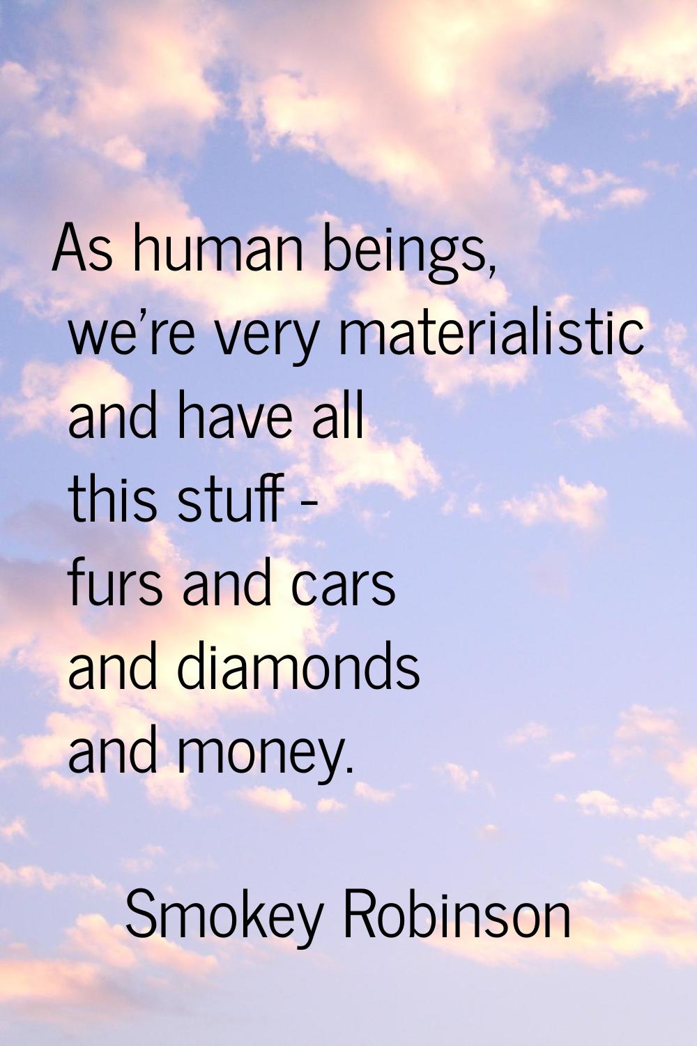 As human beings, we're very materialistic and have all this stuff - furs and cars and diamonds and 