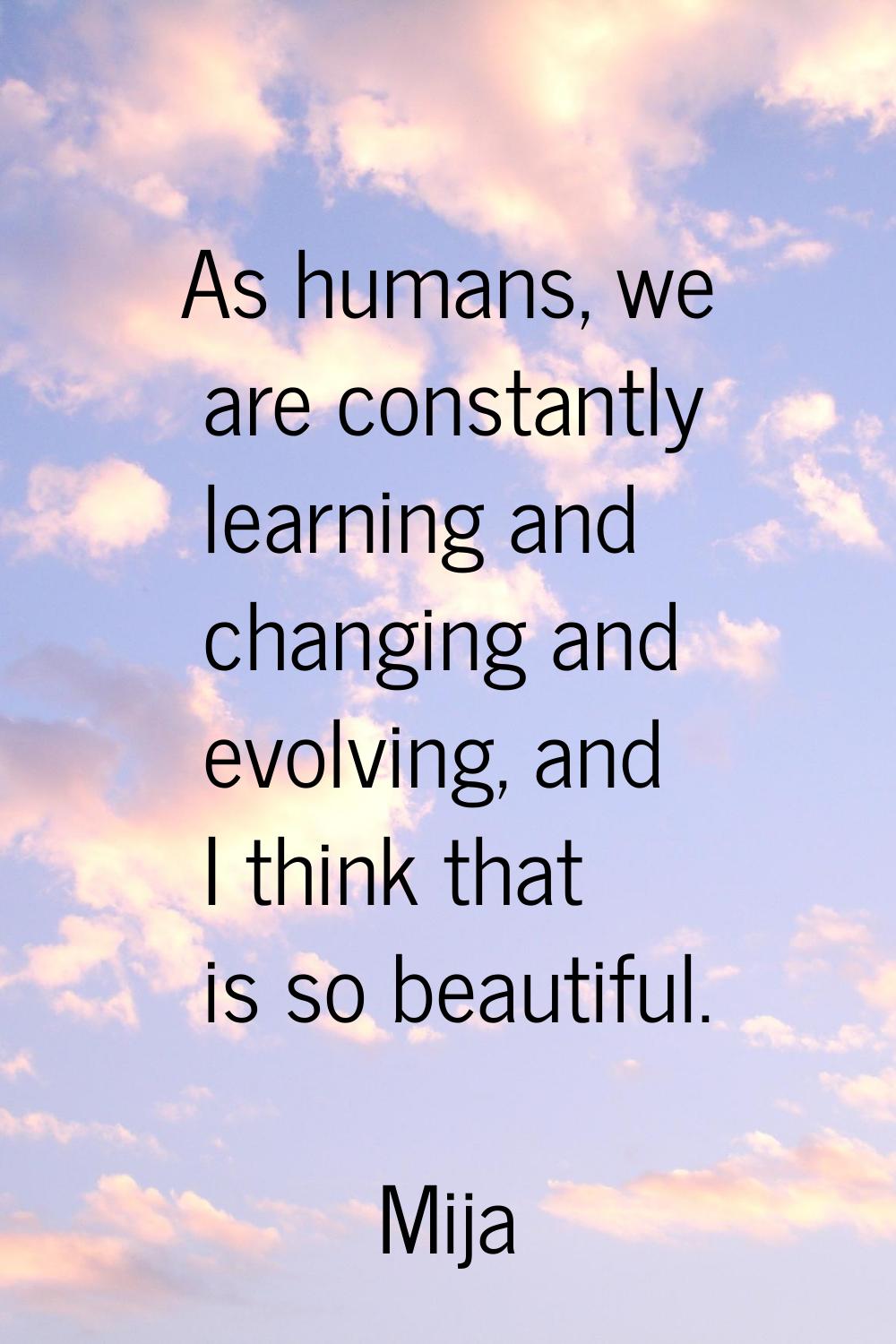 As humans, we are constantly learning and changing and evolving, and I think that is so beautiful.