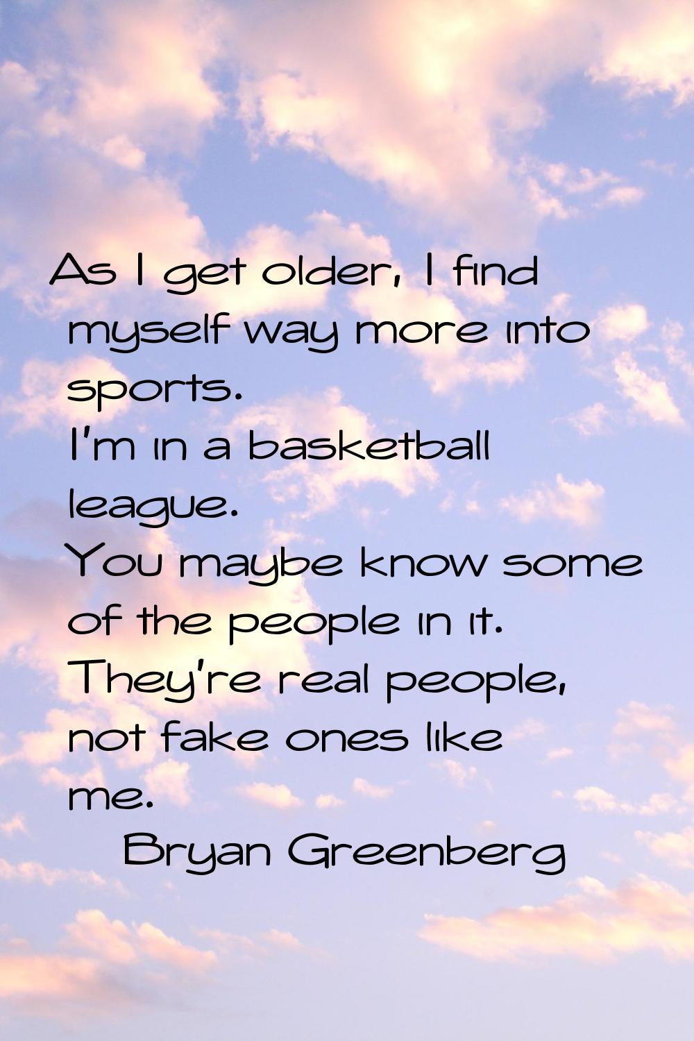 As I get older, I find myself way more into sports. I'm in a basketball league. You maybe know some