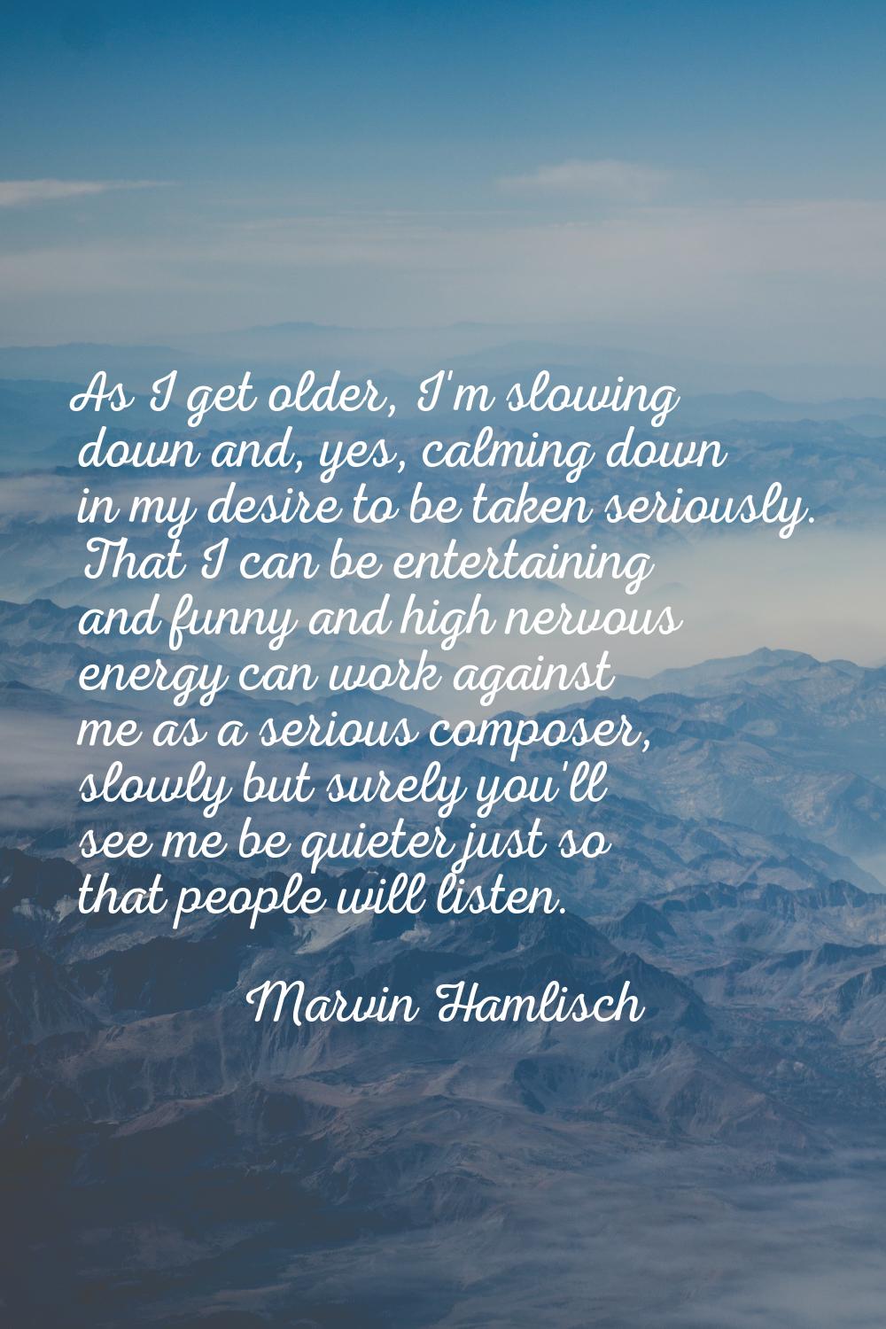 As I get older, I'm slowing down and, yes, calming down in my desire to be taken seriously. That I 