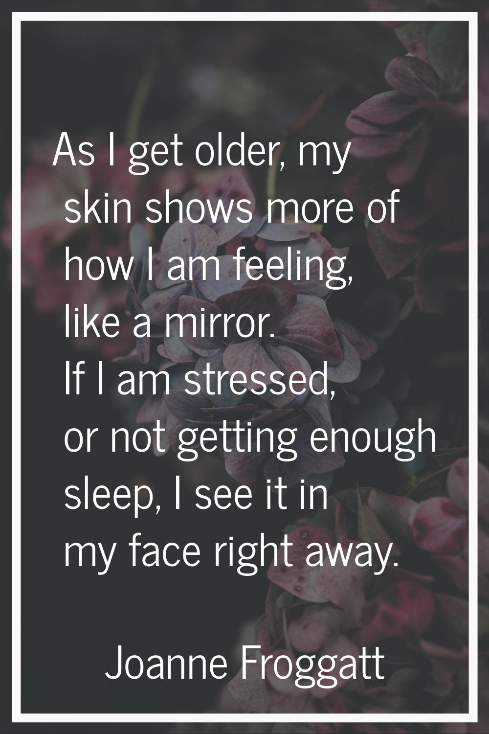 As I get older, my skin shows more of how I am feeling, like a mirror. If I am stressed, or not get