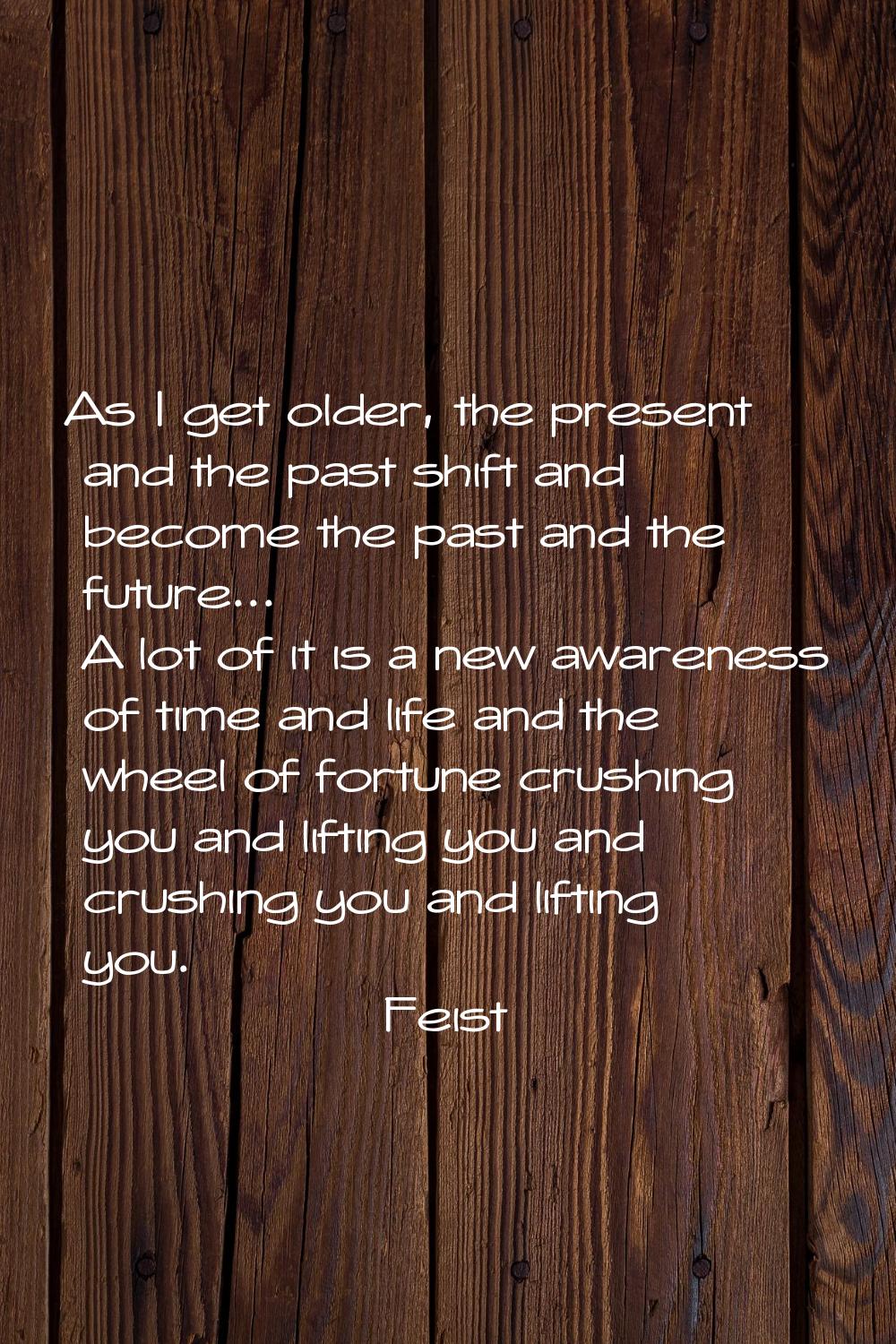 As I get older, the present and the past shift and become the past and the future... A lot of it is