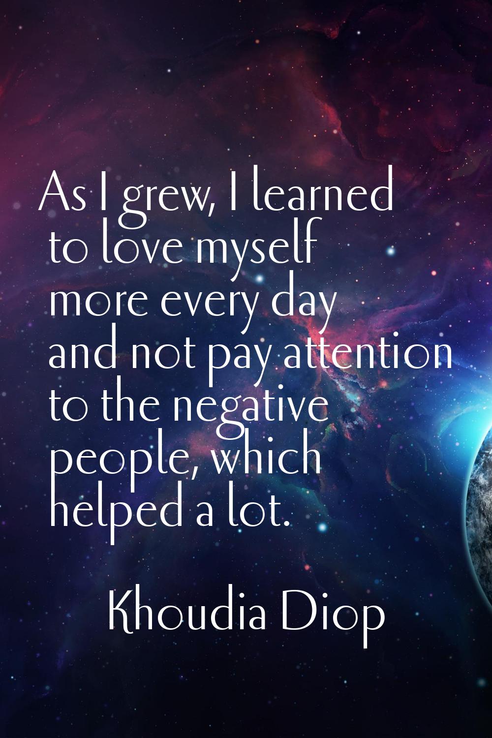 As I grew, I learned to love myself more every day and not pay attention to the negative people, wh
