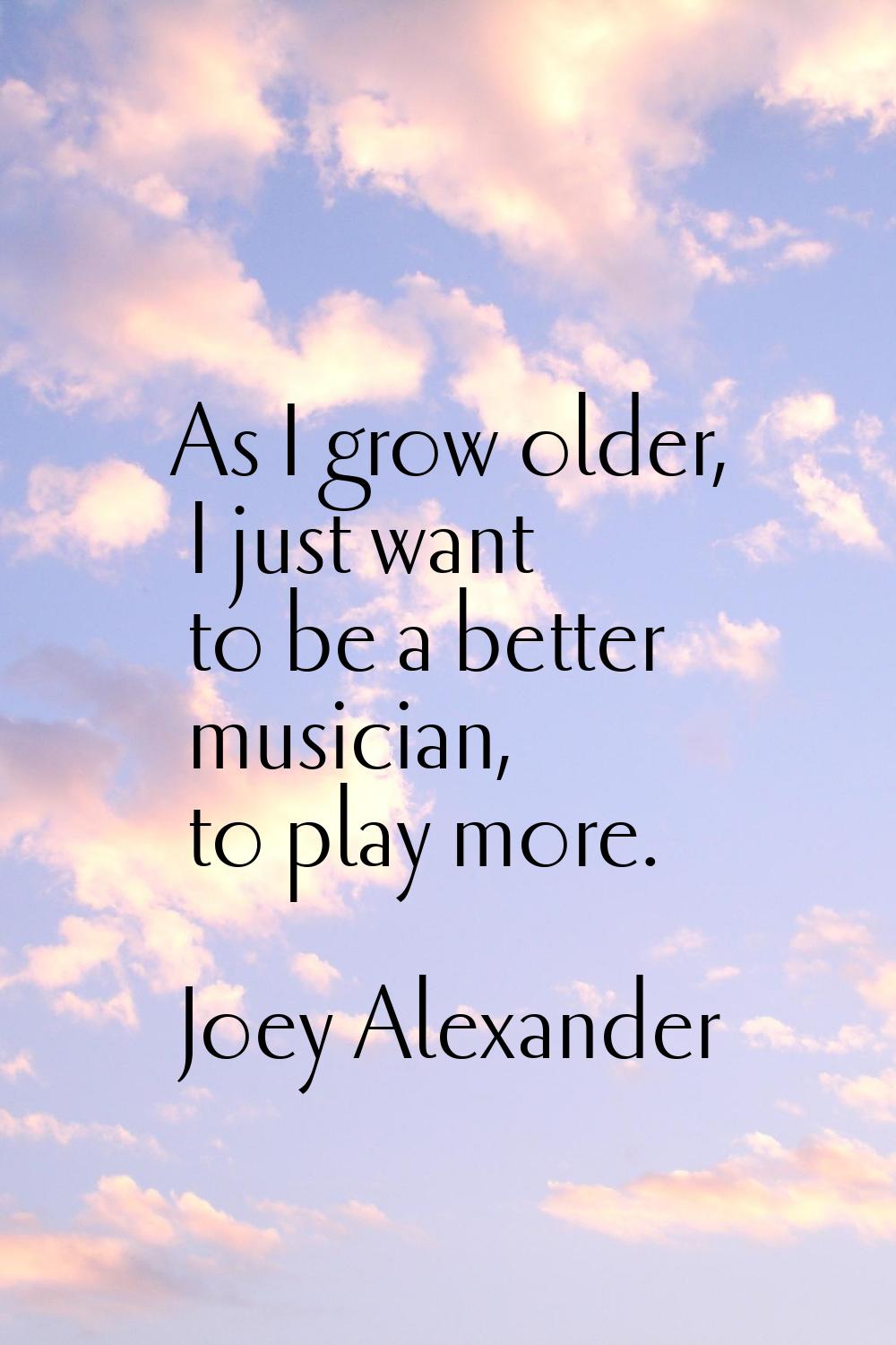 As I grow older, I just want to be a better musician, to play more.