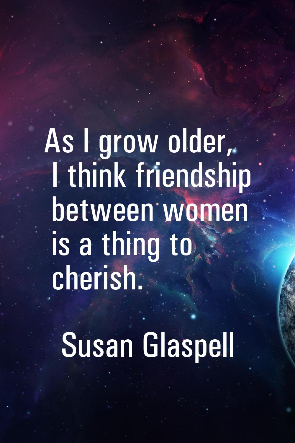As I grow older, I think friendship between women is a thing to cherish.