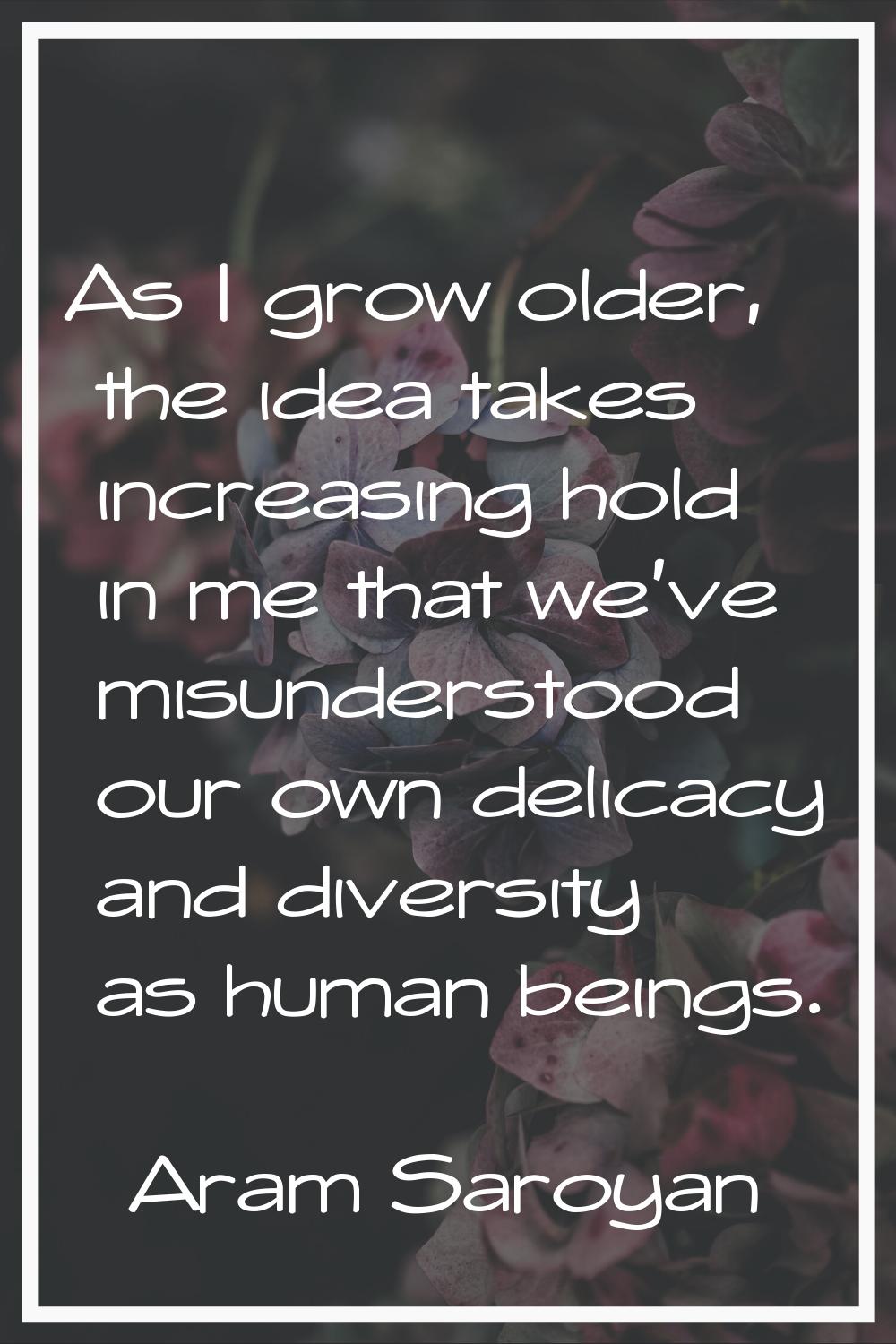 As I grow older, the idea takes increasing hold in me that we've misunderstood our own delicacy and