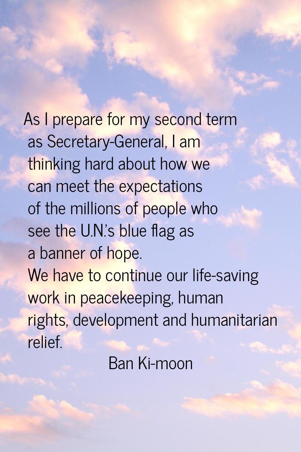 As I prepare for my second term as Secretary-General, I am thinking hard about how we can meet the 
