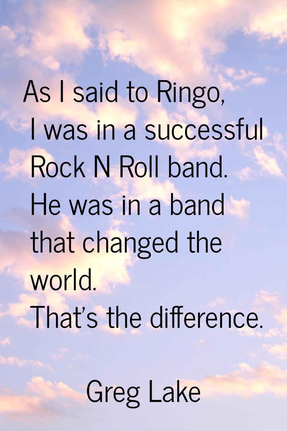 As I said to Ringo, I was in a successful Rock N Roll band. He was in a band that changed the world