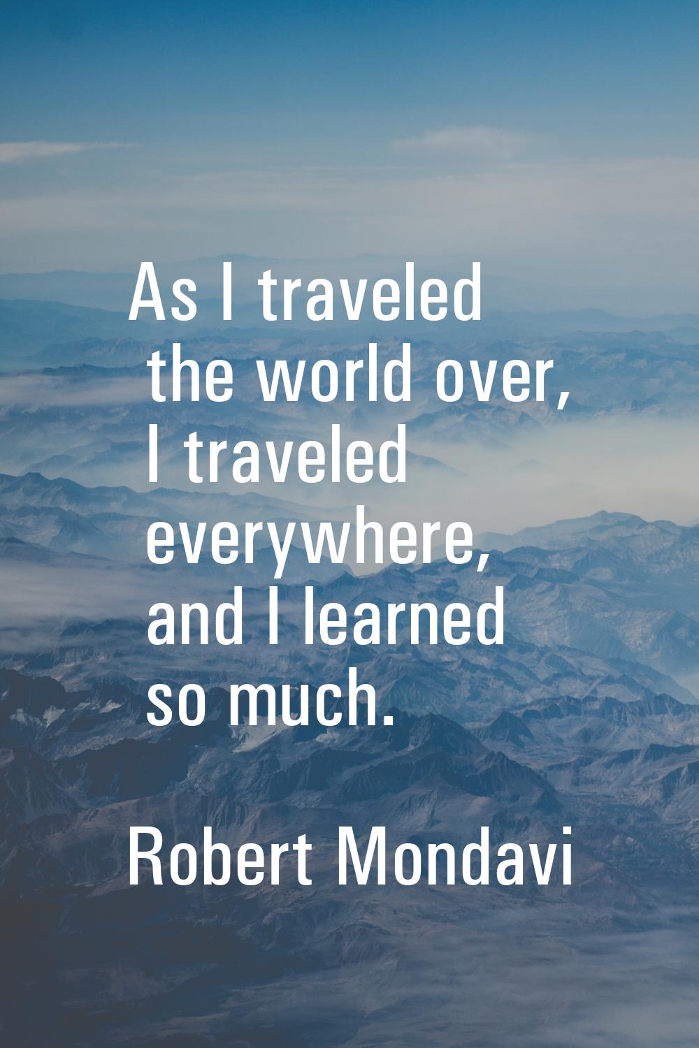 As I traveled the world over, I traveled everywhere, and I learned so much.