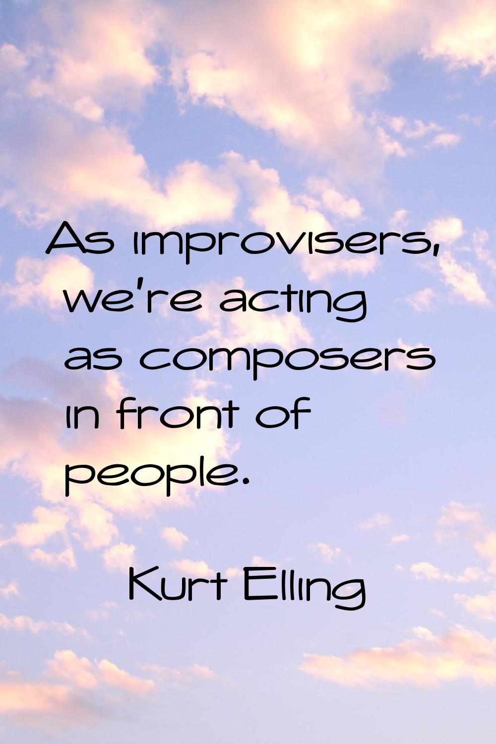 As improvisers, we're acting as composers in front of people.