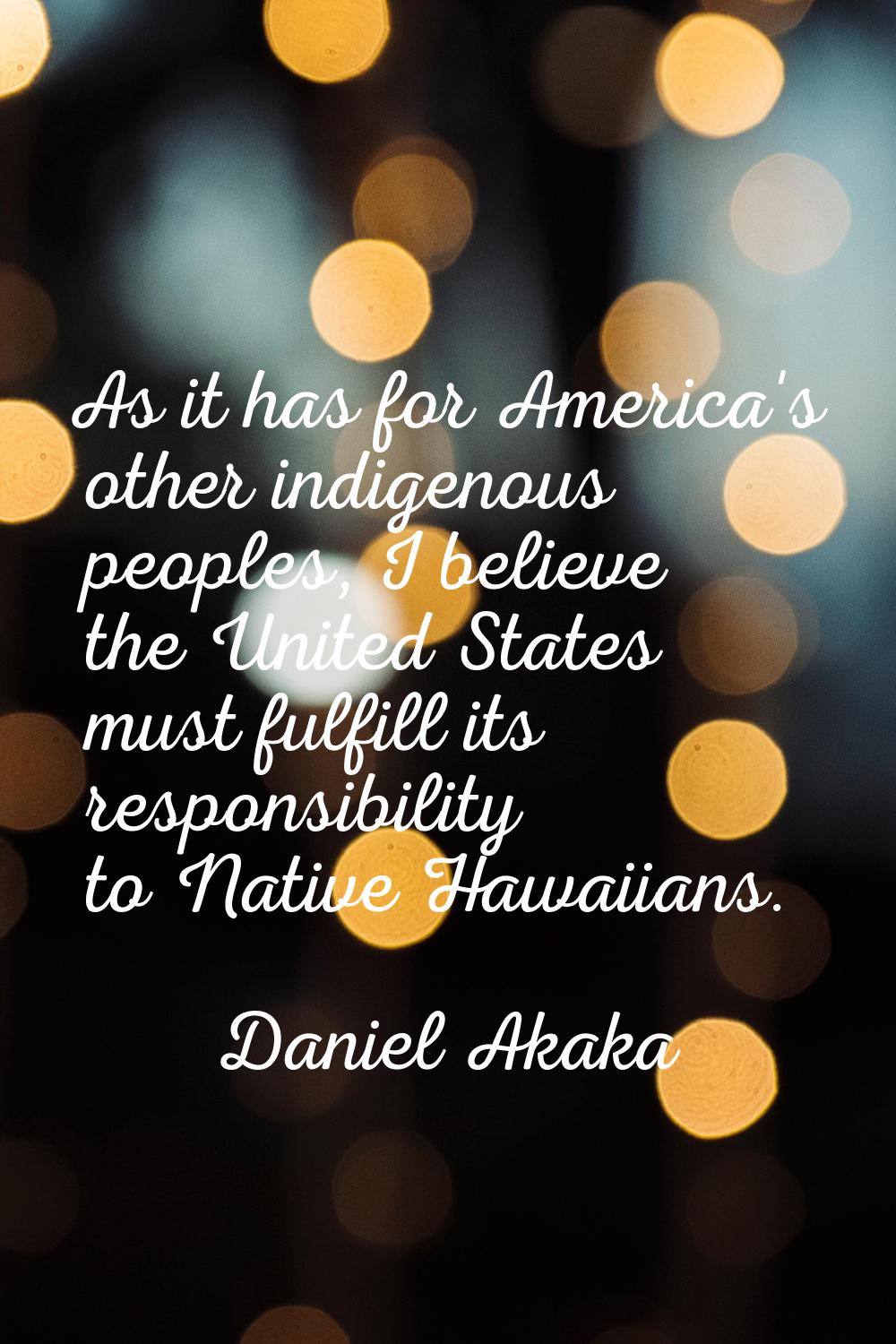 As it has for America's other indigenous peoples, I believe the United States must fulfill its resp