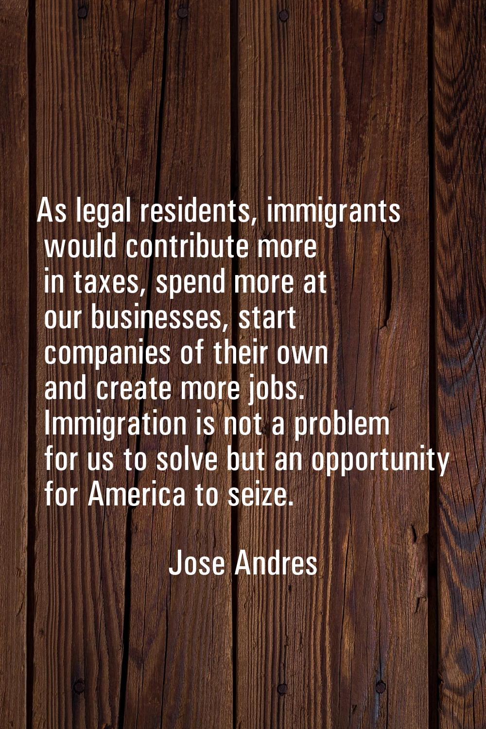 As legal residents, immigrants would contribute more in taxes, spend more at our businesses, start 