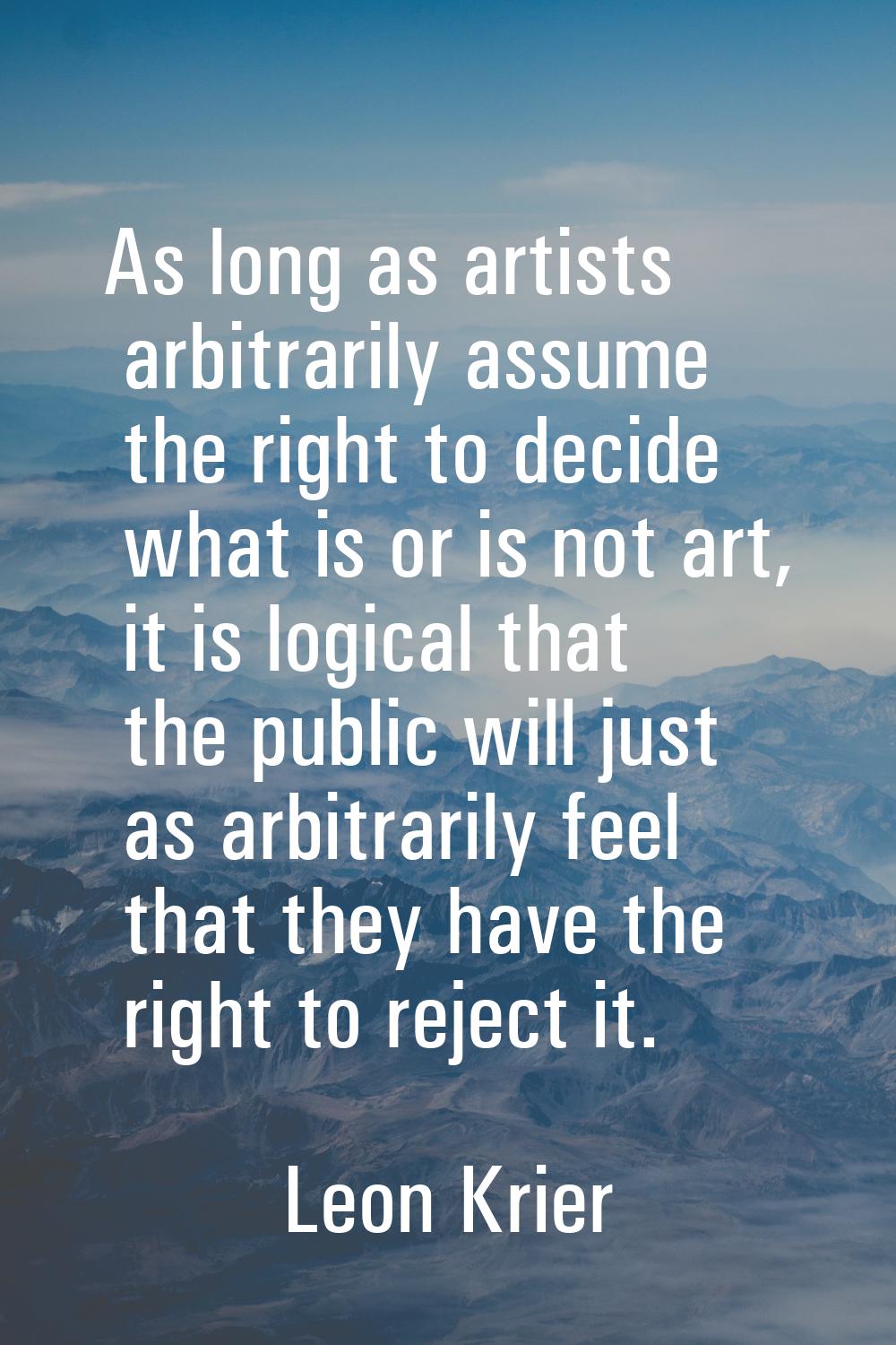 As long as artists arbitrarily assume the right to decide what is or is not art, it is logical that