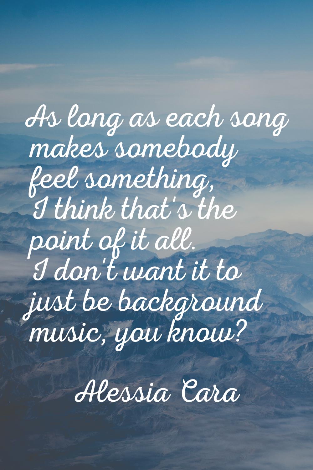 As long as each song makes somebody feel something, I think that's the point of it all. I don't wan