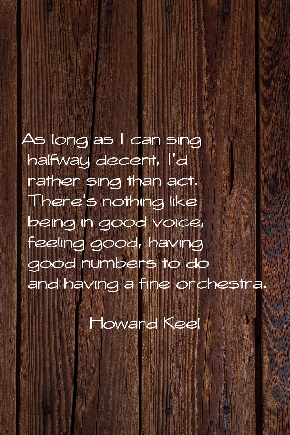 As long as I can sing halfway decent, I'd rather sing than act. There's nothing like being in good 