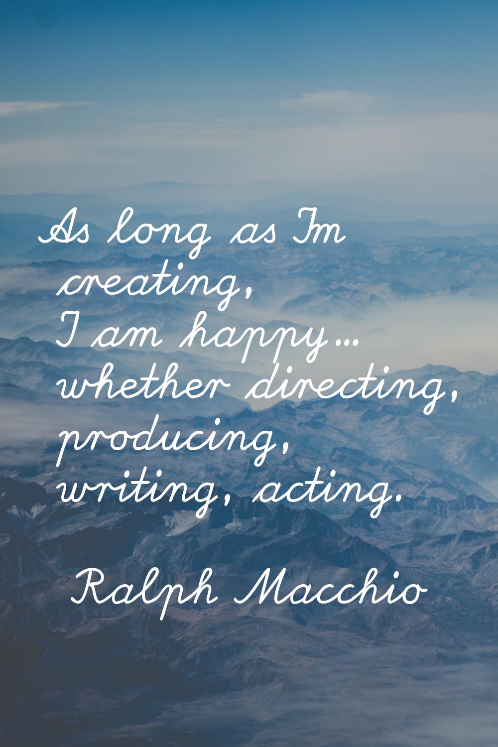 As long as I'm creating, I am happy... whether directing, producing, writing, acting.