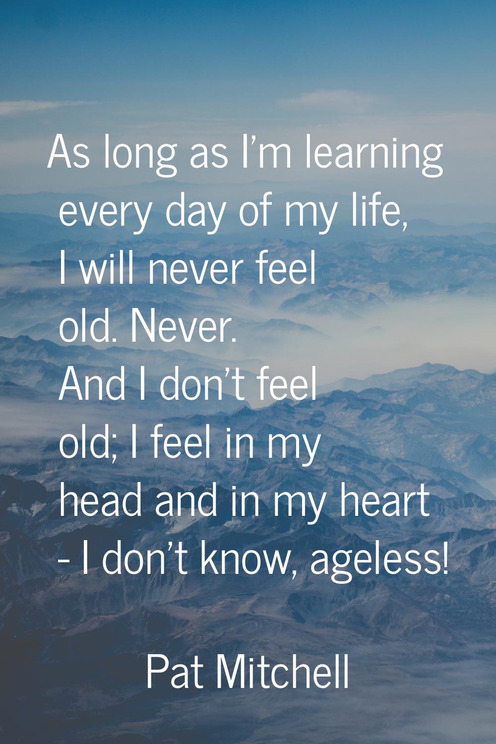 As long as I'm learning every day of my life, I will never feel old. Never. And I don't feel old; I