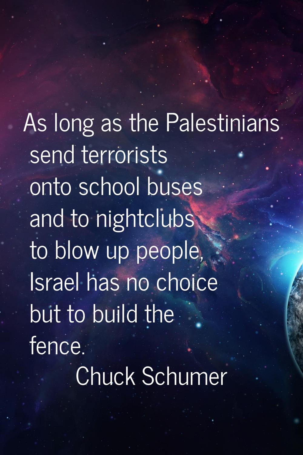 As long as the Palestinians send terrorists onto school buses and to nightclubs to blow up people, 