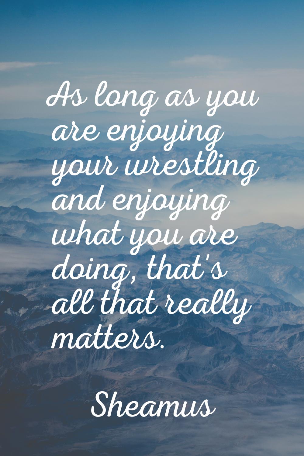 As long as you are enjoying your wrestling and enjoying what you are doing, that's all that really 