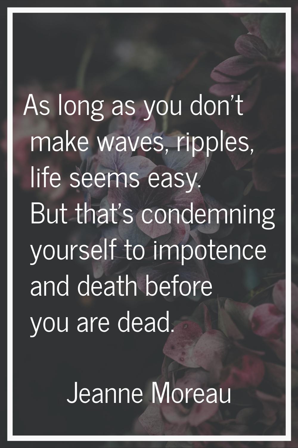 As long as you don't make waves, ripples, life seems easy. But that's condemning yourself to impote