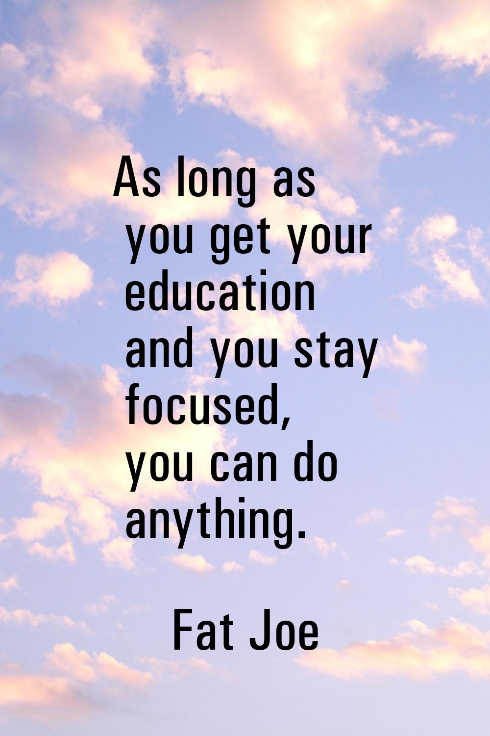 As long as you get your education and you stay focused, you can do anything.