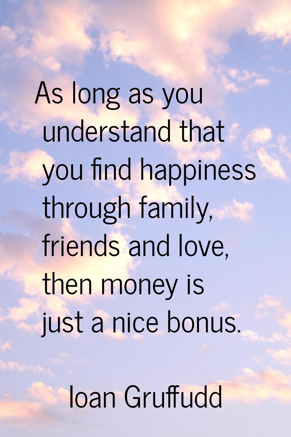As long as you understand that you find happiness through family, friends and love, then money is j