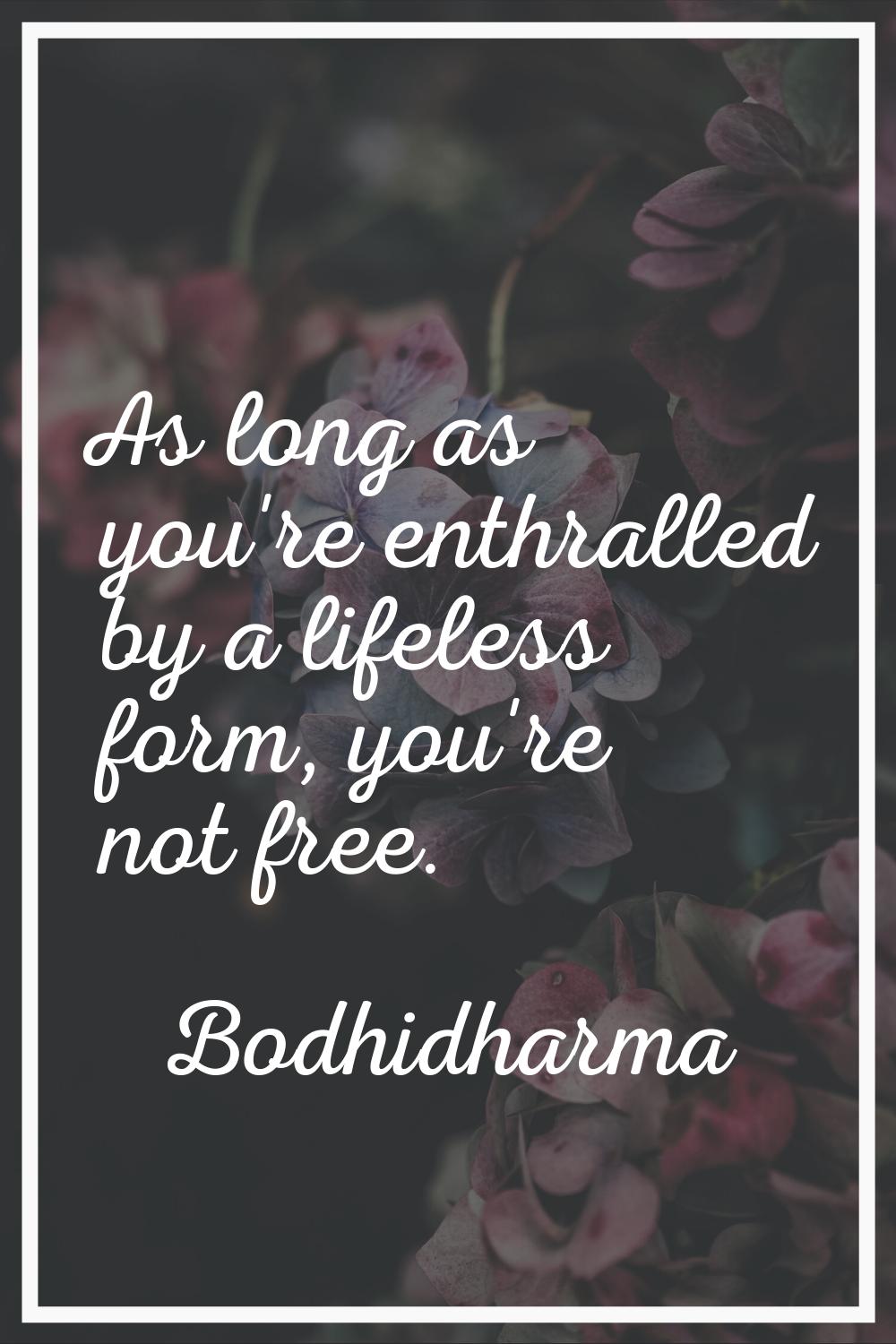 As long as you're enthralled by a lifeless form, you're not free.