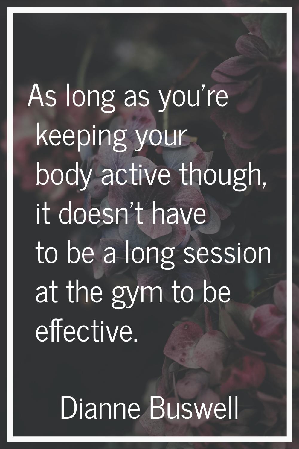 As long as you’re keeping your body active though, it doesn’t have to be a long session at the gym 
