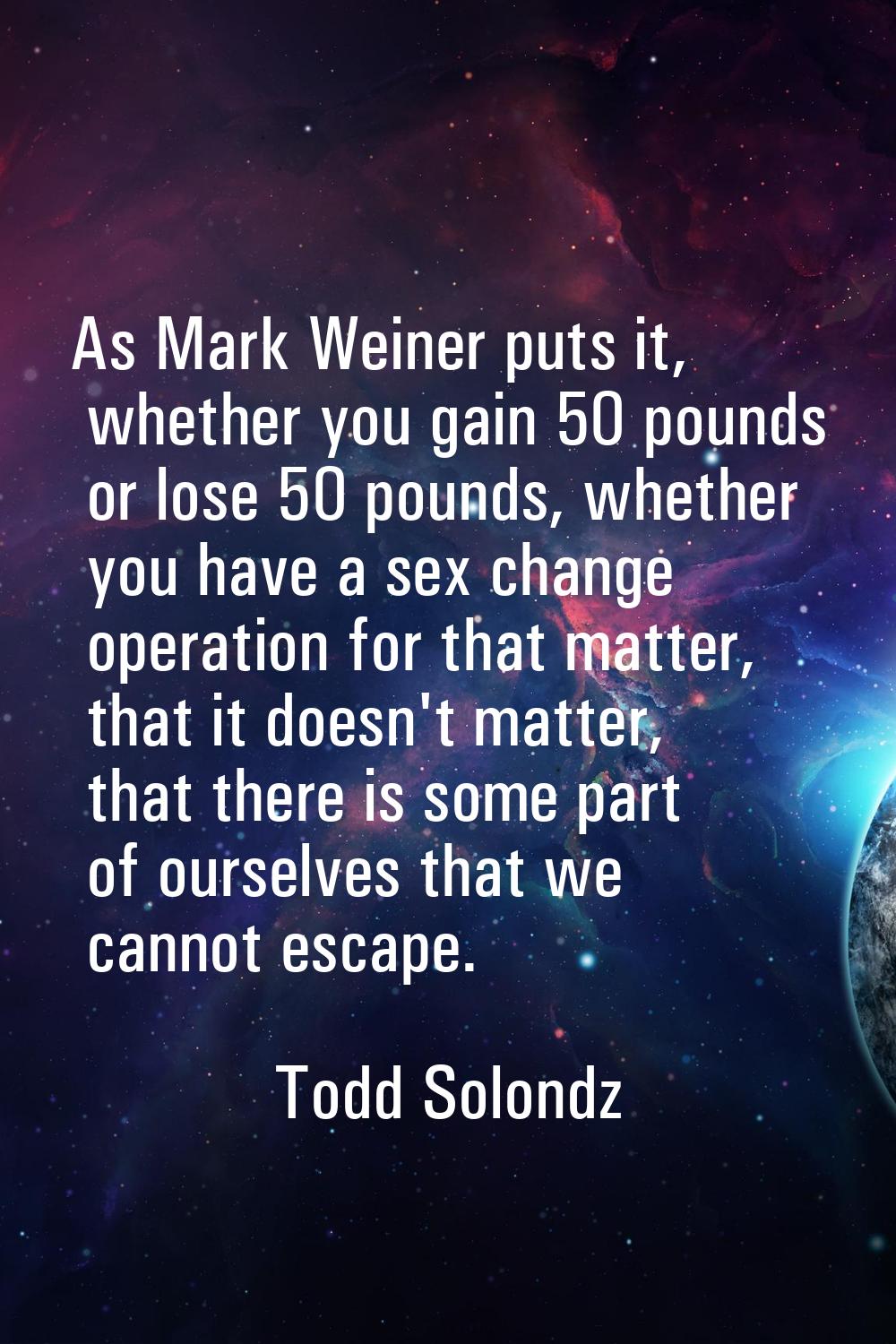 As Mark Weiner puts it, whether you gain 50 pounds or lose 50 pounds, whether you have a sex change