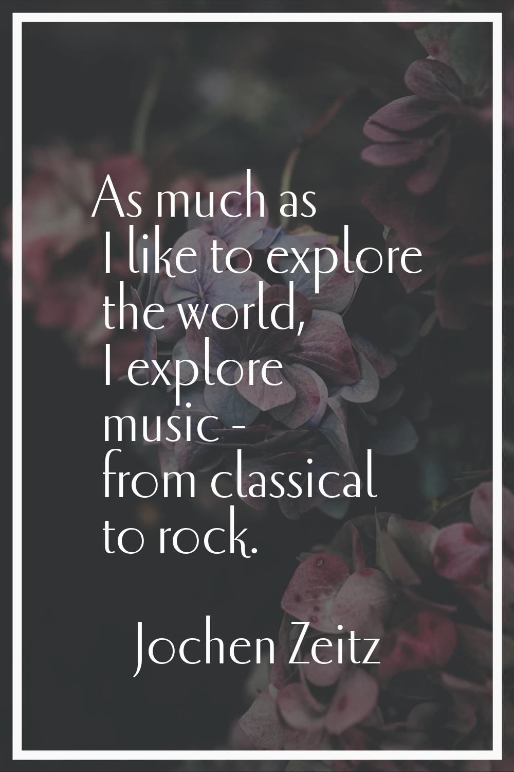 As much as I like to explore the world, I explore music - from classical to rock.