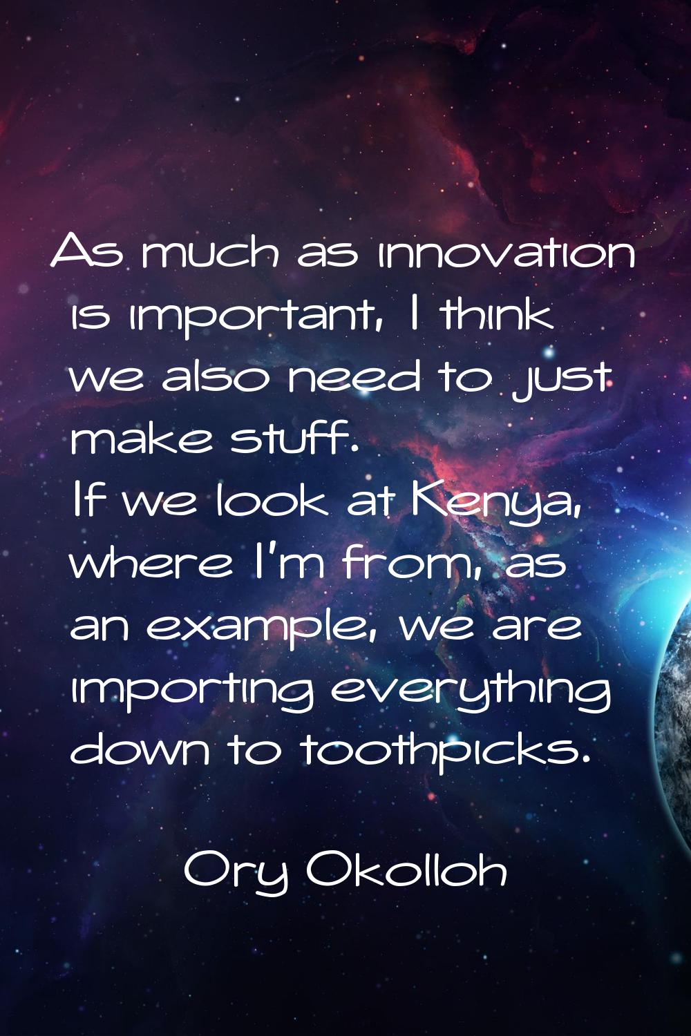 As much as innovation is important, I think we also need to just make stuff. If we look at Kenya, w