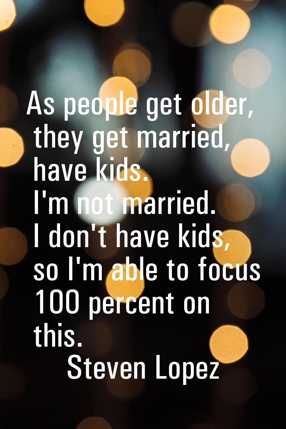 As people get older, they get married, have kids. I'm not married. I don't have kids, so I'm able t