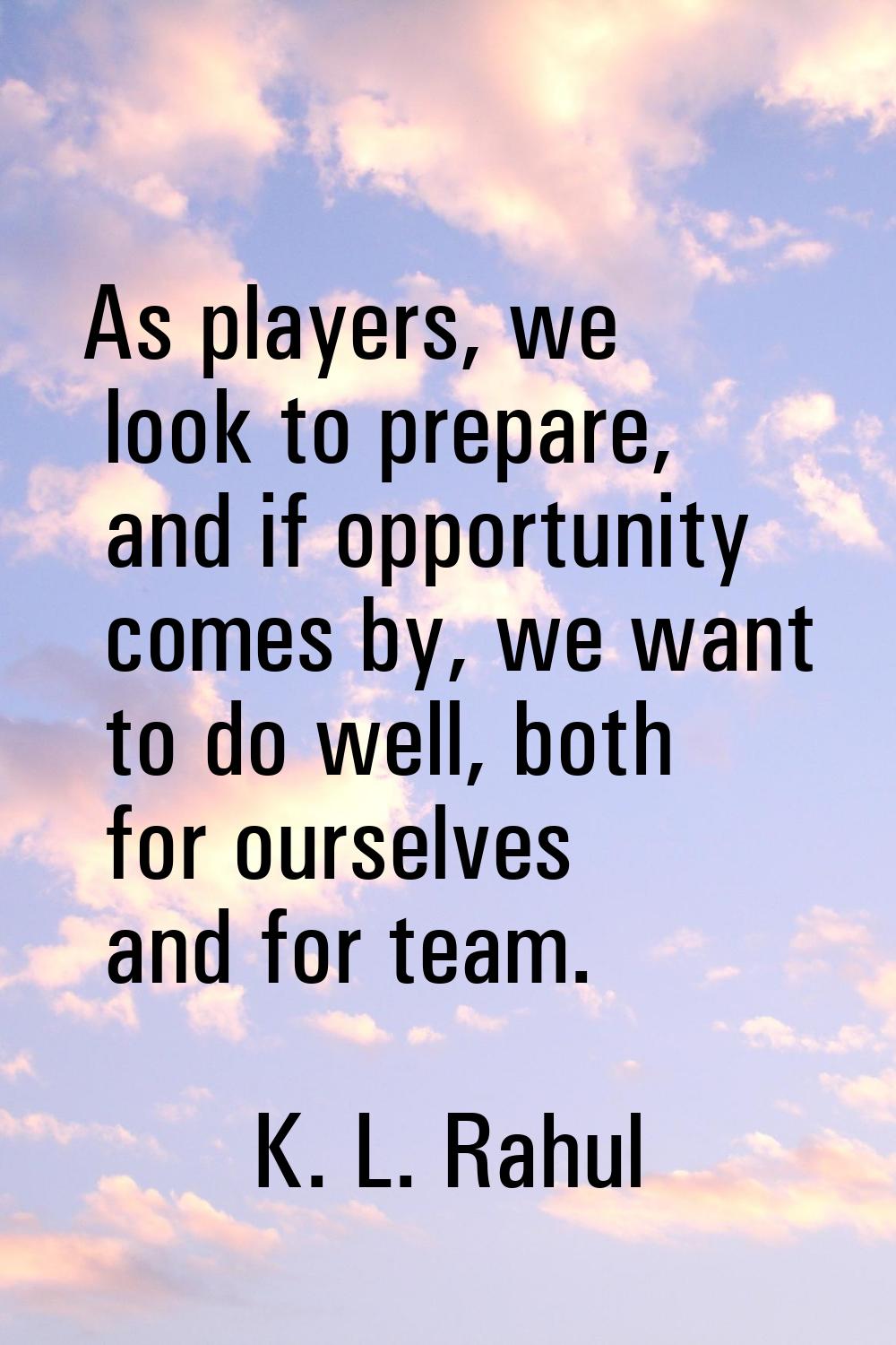 As players, we look to prepare, and if opportunity comes by, we want to do well, both for ourselves