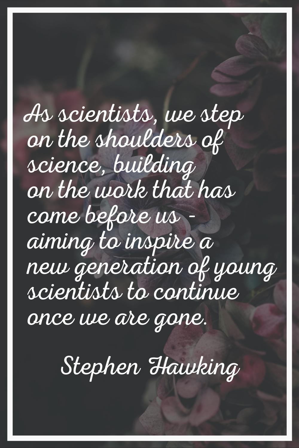 As scientists, we step on the shoulders of science, building on the work that has come before us - 