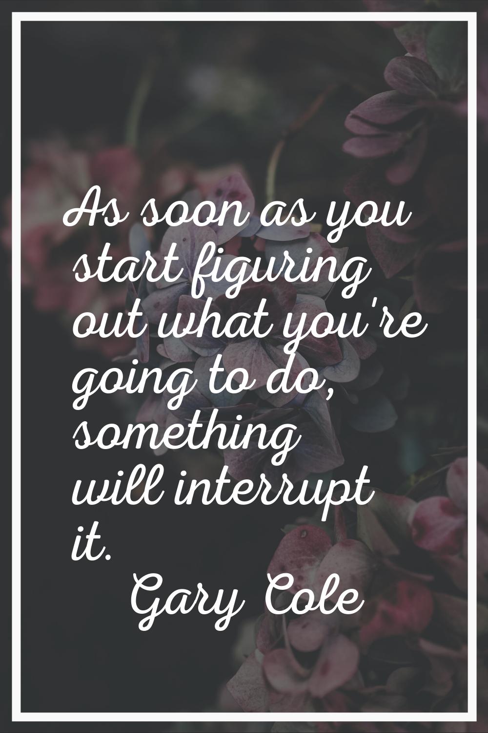 As soon as you start figuring out what you're going to do, something will interrupt it.