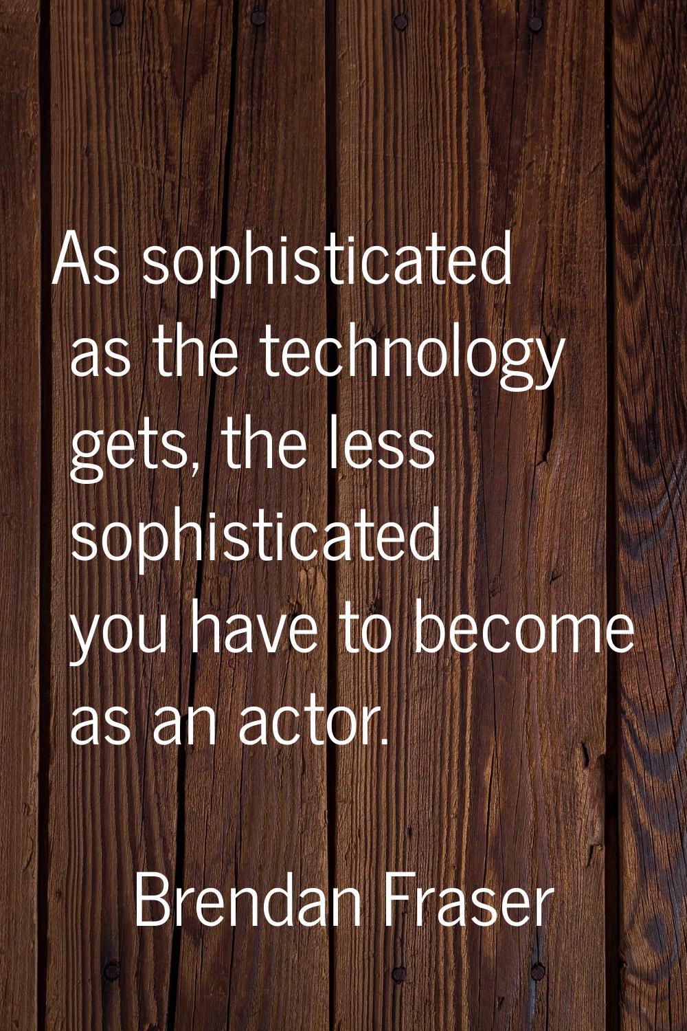 As sophisticated as the technology gets, the less sophisticated you have to become as an actor.