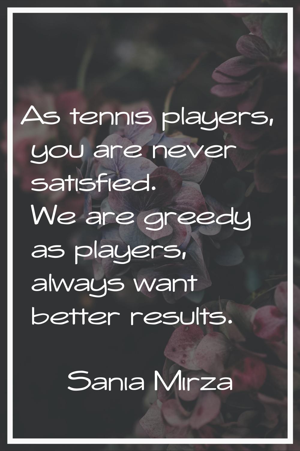 As tennis players, you are never satisfied. We are greedy as players, always want better results.