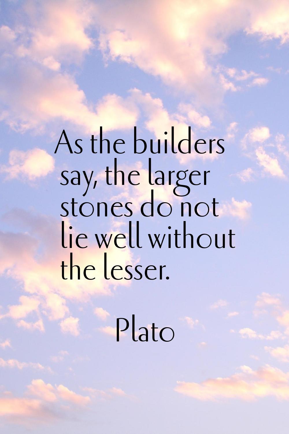 As the builders say, the larger stones do not lie well without the lesser.