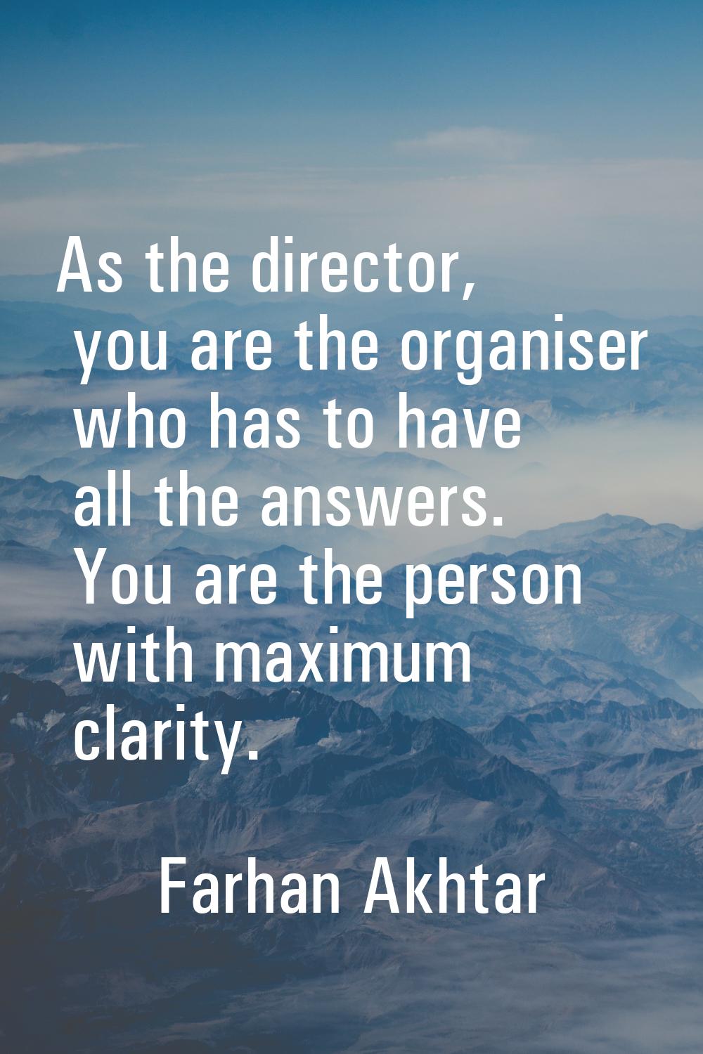 As the director, you are the organiser who has to have all the answers. You are the person with max
