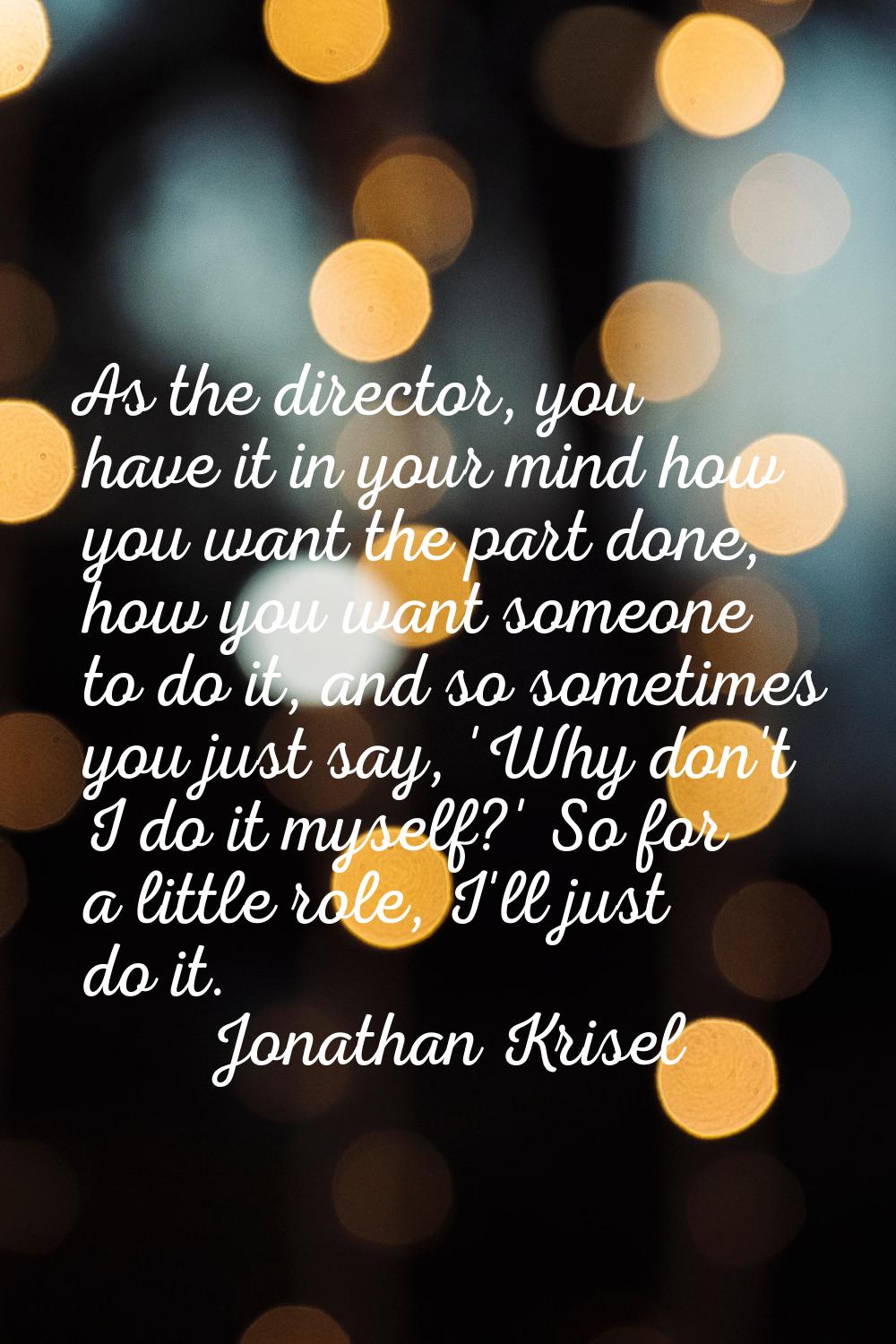As the director, you have it in your mind how you want the part done, how you want someone to do it
