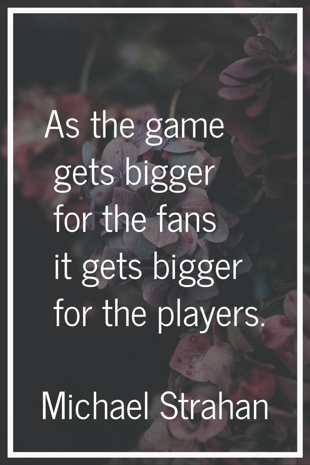 As the game gets bigger for the fans it gets bigger for the players.