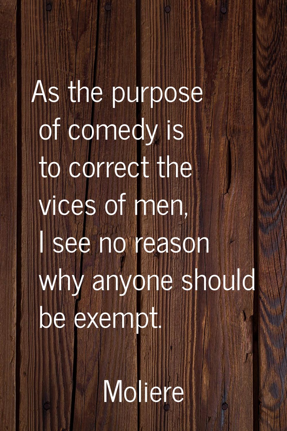 As the purpose of comedy is to correct the vices of men, I see no reason why anyone should be exemp