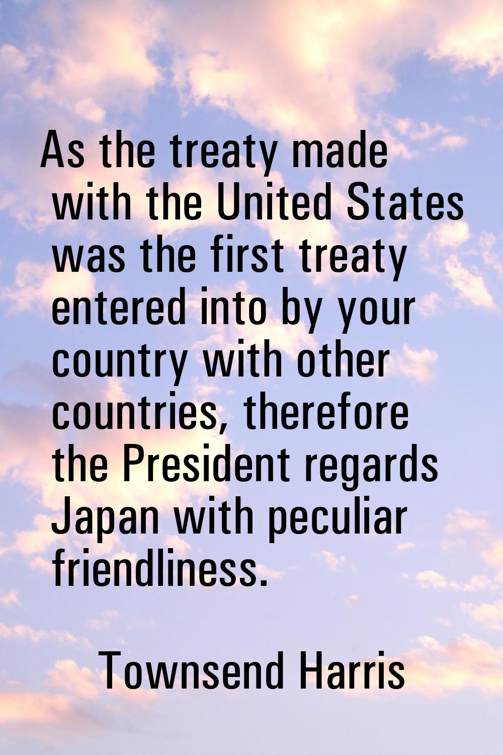 As the treaty made with the United States was the first treaty entered into by your country with ot