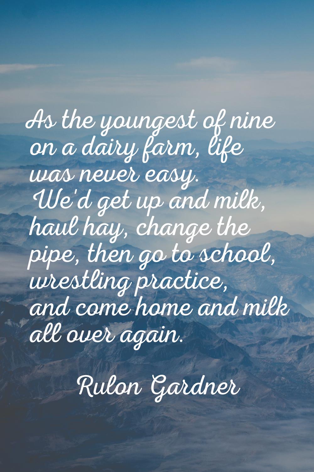 As the youngest of nine on a dairy farm, life was never easy. We'd get up and milk, haul hay, chang